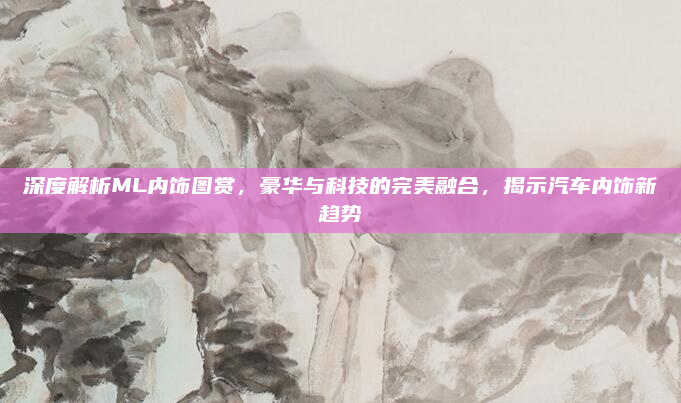 深度解析ML内饰图赏，豪华与科技的完美融合，揭示汽车内饰新趋势
