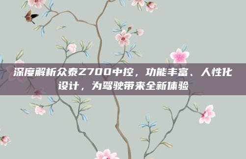 深度解析众泰Z700中控，功能丰富、人性化设计，为驾驶带来全新体验