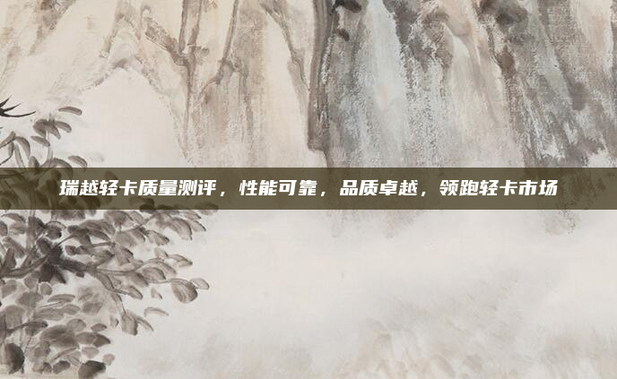 瑞越轻卡质量测评，性能可靠，品质卓越，领跑轻卡市场