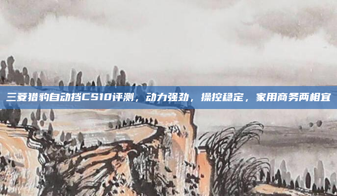 三菱猎豹自动挡CS10评测，动力强劲，操控稳定，家用商务两相宜