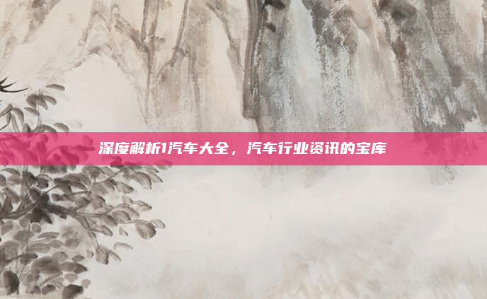 深度解析1汽车大全,汽车行业资讯的宝库