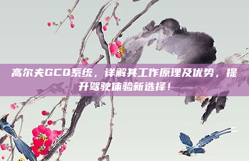 高尔夫GCQ系统,详解其工作原理及优势,提升驾驶体验新选择!