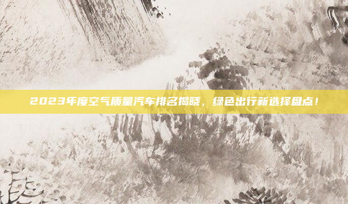 2023年度空气质量汽车排名揭晓，绿色出行新选择盘点！
