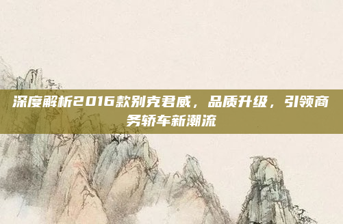 深度解析2016款别克君威，品质升级，引领商务轿车新潮流