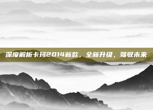 深度解析卡玛2014新款，全新升级，驾驭未来