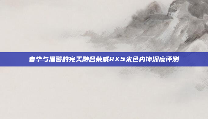 奢华与温馨的完美融合荣威RX5米色内饰深度评测