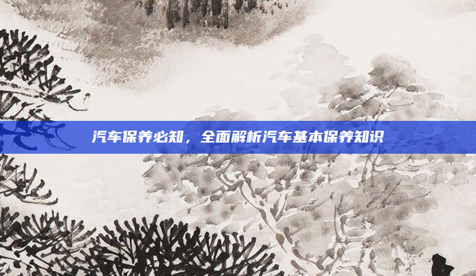 汽车保养必知,全面解析汽车基本保养知识