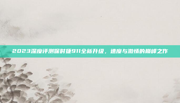 2023深度评测保时捷911全新升级,速度与激情的巅峰之作