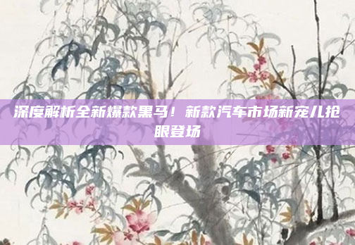 深度解析全新爆款黑马！新款汽车市场新宠儿抢眼登场