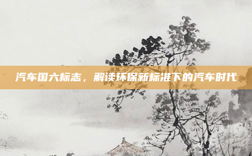 汽车国六标志，解读环保新标准下的汽车时代