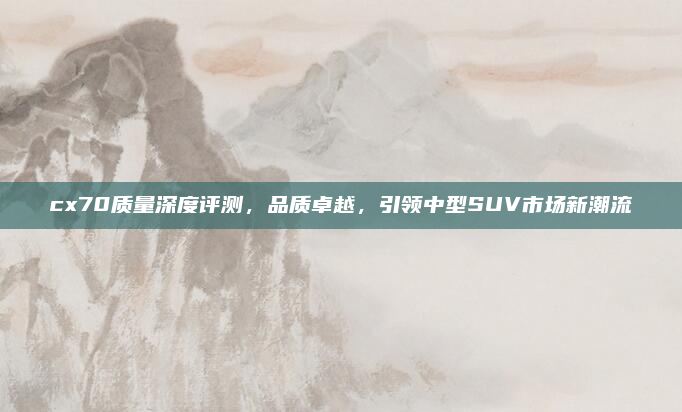 cx70质量深度评测，品质卓越，引领中型SUV市场新潮流