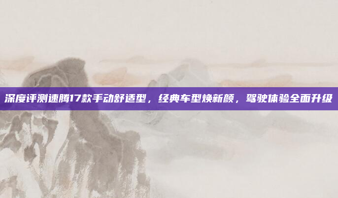 深度评测速腾17款手动舒适型，经典车型焕新颜，驾驶体验全面升级