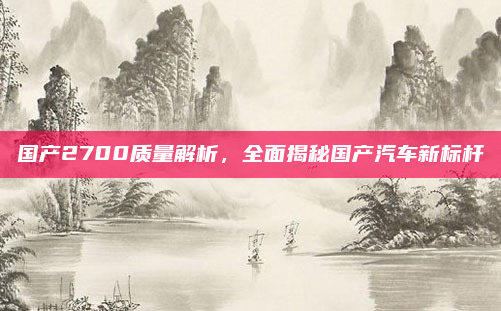 国产2700质量解析，全面揭秘国产汽车新标杆
