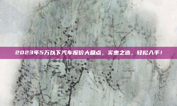 2023年5万以下汽车报价大盘点，实惠之选，轻松入手！