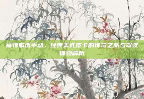 福特威虎手动，经典美式皮卡的传奇之旅与驾驶体验解析