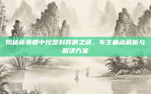 揭秘新英朗中控塑料异响之谜，车主痛点解析与解决方案