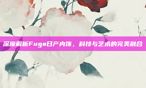 深度解析Fuga日产内饰，科技与艺术的完美融合