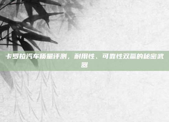 卡罗拉汽车质量评测，耐用性、可靠性双赢的秘密武器