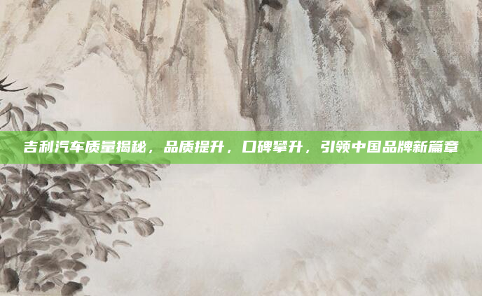 吉利汽车质量揭秘，品质提升，口碑攀升，引领中国品牌新篇章