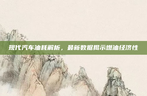 现代汽车油耗解析，最新数据揭示燃油经济性