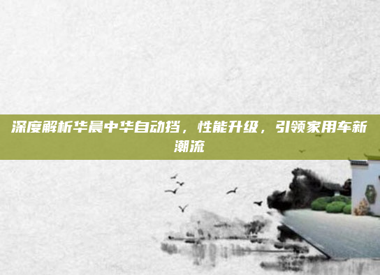 深度解析华晨中华自动挡，性能升级，引领家用车新潮流