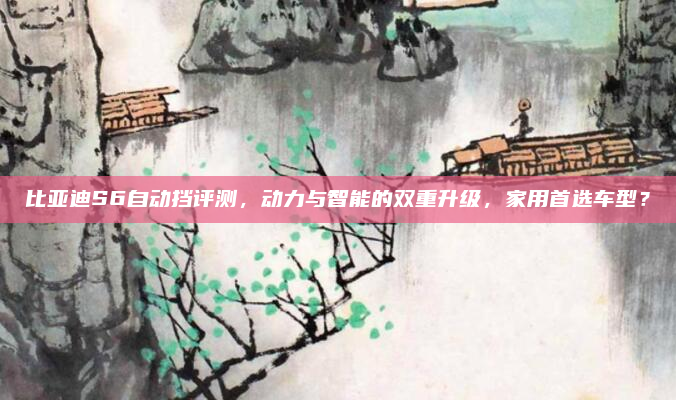 比亚迪S6自动挡评测,动力与智能的双重升级,家用首选车型?