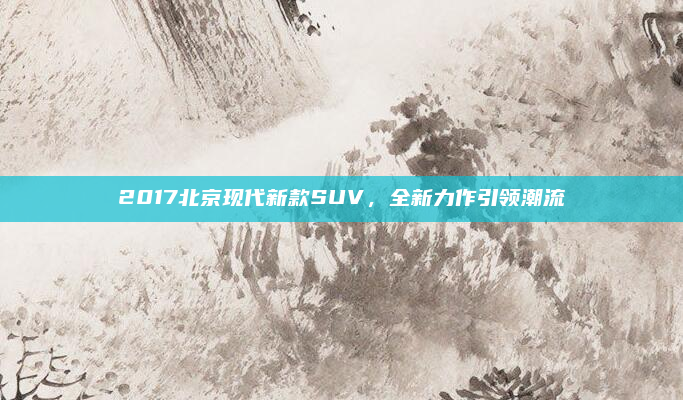 2017北京现代新款SUV,全新力作引领潮流
