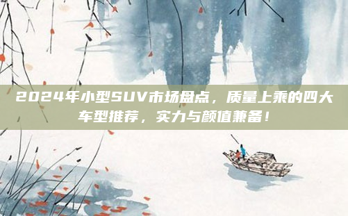 2024年小型SUV市场盘点,质量上乘的四大车型推荐,实力与颜值兼备!