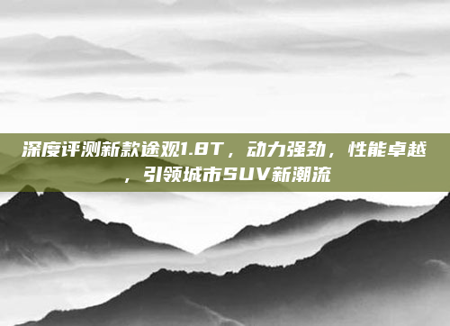 深度评测新款途观1.8T，动力强劲，性能卓越，引领城市SUV新潮流