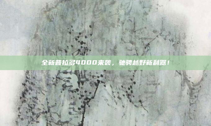 全新普拉多4000来袭，驰骋越野新利器！