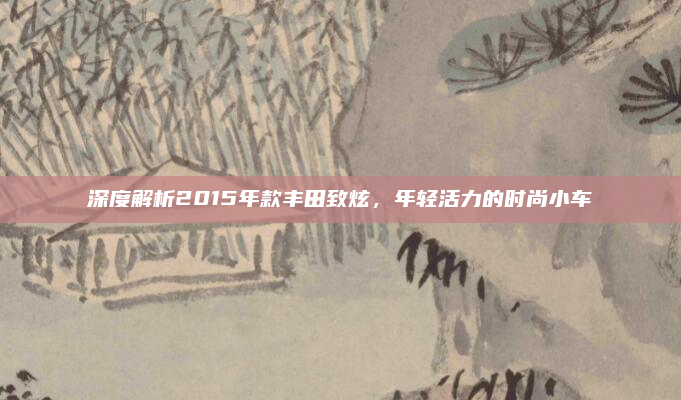 深度解析2015年款丰田致炫，年轻活力的时尚小车