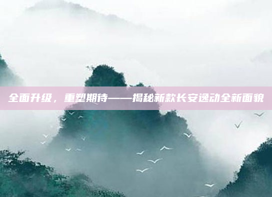 全面升级,重塑期待——揭秘新款长安逸动全新面貌