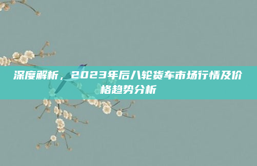 深度解析，2023年后八轮货车市场行情及价格趋势分析
