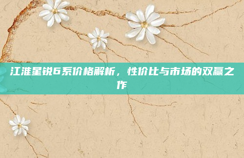 江淮星锐6系价格解析，性价比与市场的双赢之作