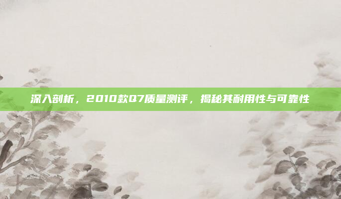 深入剖析，2010款Q7质量测评，揭秘其耐用性与可靠性