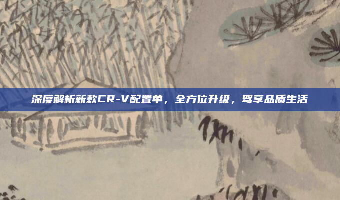 深度解析新款CR-V配置单，全方位升级，驾享品质生活