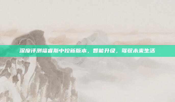 深度评测福睿斯中控新版本，智能升级，驾驭未来生活