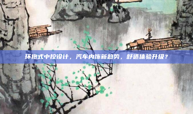 环抱式中控设计,汽车内饰新趋势,舒适体验升级?