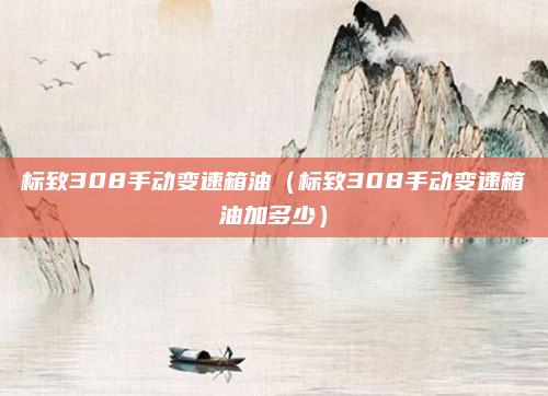 标致308手动变速箱油（标致308手动变速箱油加多少）