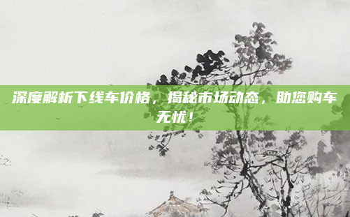 深度解析下线车价格，揭秘市场动态，助您购车无忧！