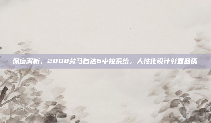 深度解析，2008款马自达6中控系统，人性化设计彰显品质