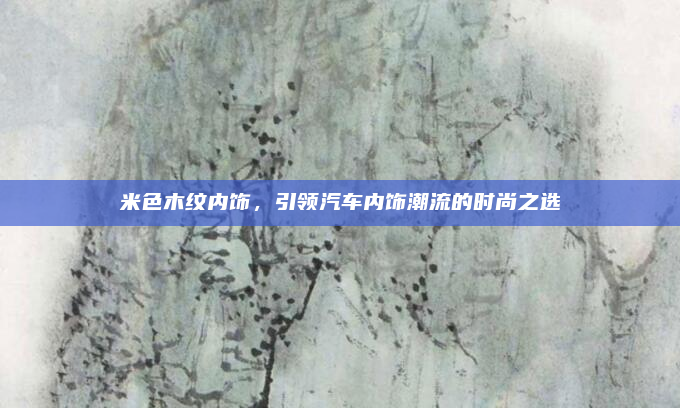 米色木纹内饰，引领汽车内饰潮流的时尚之选