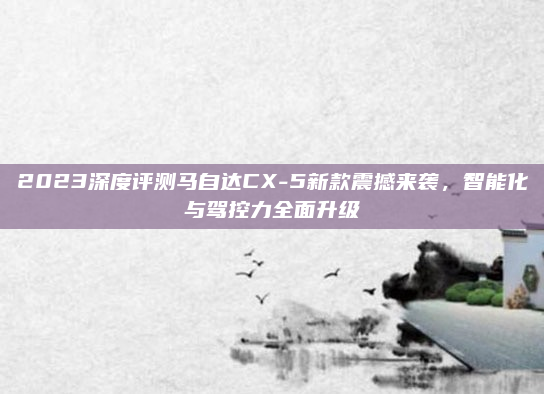 2023深度评测马自达CX-5新款震撼来袭，智能化与驾控力全面升级