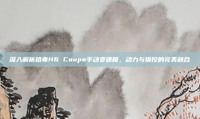 深入解析哈弗H6 Coupe手动变速箱,动力与操控的完美融合