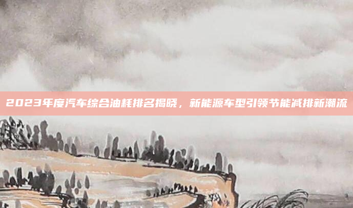 2023年度汽车综合油耗排名揭晓,新能源车型引领节能减排新潮流