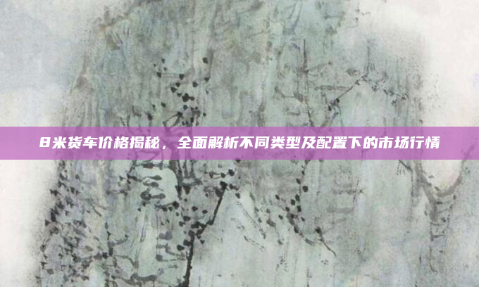 8米货车价格揭秘，全面解析不同类型及配置下的市场行情