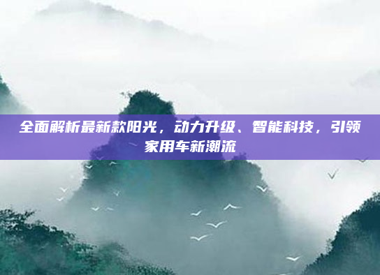 全面解析最新款阳光,动力升级、智能科技,引领家用车新潮流