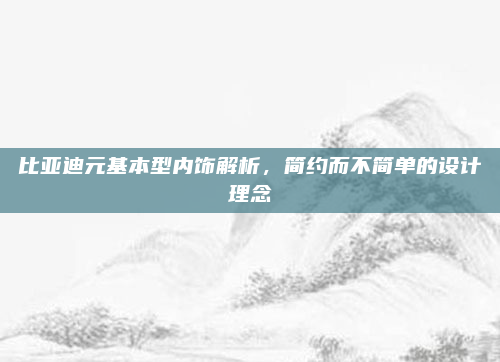 比亚迪元基本型内饰解析,简约而不简单的设计理念