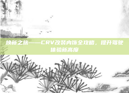 焕新之旅——CRV改装内饰全攻略,提升驾驶体验新高度