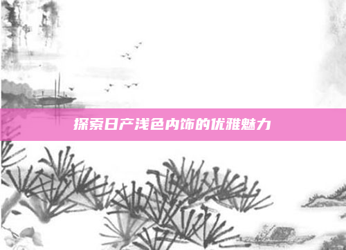 探索日产浅色内饰的优雅魅力